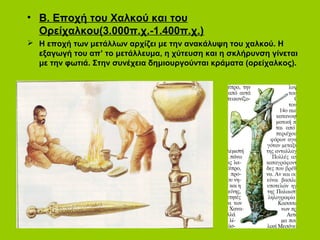 • Β. Εποχή του Χαλκού και του
Ορείχαλκου(3.000π.χ.-1.400π.χ.)
 Η εποχή των μετάλλων αρχίζει με την ανακάλυψη του χαλκού. Η
εξαγωγή του απ’ το μετάλλευμα, η χύτευση και η σκλήρυνση γίνεται
με την φωτιά. Στην συνέχεια δημιουργούνται κράματα (ορείχαλκος).
 