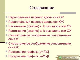 Содержание
 Параллельный перенос вдоль оси OY
 Параллельный перенос вдоль оси ОХ
 Растяжение (сжатие) в k раз вдоль оси OY
 Растяжение (сжатие) в k раз вдоль оси OХ
 Симметричное отображение относительно
оси OY
 Симметричное отображение относительно
оси OX
 Построение графика y=|f(x)|
 Построение графика y=f(|x|)
 