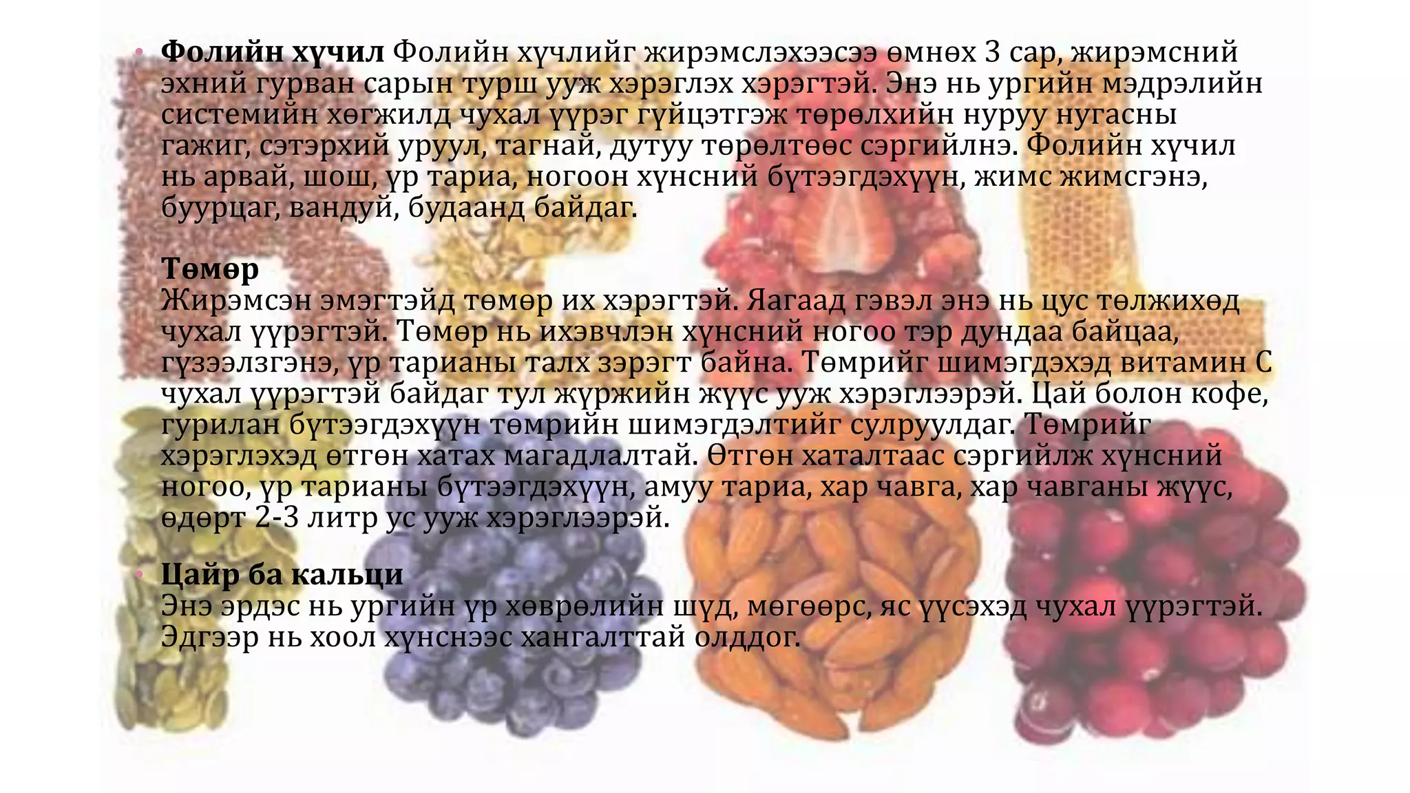 • Фолийн хүчил Фолийн хүчлийг жирэмслэхээсээ өмнөх 3 сар, жирэмсний
эхний гурван сарын турш ууж хэрэглэх хэрэгтэй. Энэ нь ургийн мэдрэлийн
системийн хөгжилд чухал үүрэг гүйцэтгэж төрөлхийн нуруу нугасны
гажиг, сэтэрхий уруул, тагнай, дутуу төрөлтөөс сэргийлнэ. Фолийн хүчил
нь арвай, шош, үр тариа, ногоон хүнсний бүтээгдэхүүн, жимс жимсгэнэ,
буурцаг, вандуй, будаанд байдаг.
Төмөр
Жирэмсэн эмэгтэйд төмөр их хэрэгтэй. Яагаад гэвэл энэ нь цус төлжихөд
чухал үүрэгтэй. Төмөр нь ихэвчлэн хүнсний ногоо тэр дундаа байцаа,
гүзээлзгэнэ, үр тарианы талх зэрэгт байна. Төмрийг шимэгдэхэд витамин С
чухал үүрэгтэй байдаг тул жүржийн жүүс ууж хэрэглээрэй. Цай болон кофе,
гурилан бүтээгдэхүүн төмрийн шимэгдэлтийг сулруулдаг. Төмрийг
хэрэглэхэд өтгөн хатах магадлалтай. Өтгөн хаталтаас сэргийлж хүнсний
ногоо, үр тарианы бүтээгдэхүүн, амуу тариа, хар чавга, хар чавганы жүүс,
өдөрт 2-3 литр ус ууж хэрэглээрэй.
• Цайр ба кальци
Энэ эрдэс нь ургийн үр хөврөлийн шүд, мөгөөрс, яс үүсэхэд чухал үүрэгтэй.
Эдгээр нь хоол хүнснээс хангалттай олддог.
 