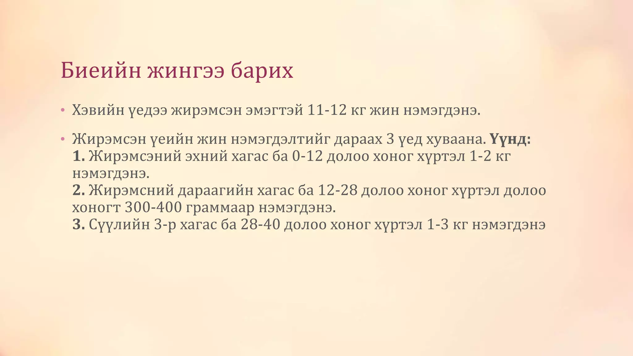 Биеийн жингээ барих
• Хэвийн үедээ жирэмсэн эмэгтэй 11-12 кг жин нэмэгдэнэ.
• Жирэмсэн үеийн жин нэмэгдэлтийг дараах 3 үед хуваана. Үүнд:
1. Жирэмсэний эхний хагас ба 0-12 долоо хоног хүртэл 1-2 кг
нэмэгдэнэ.
2. Жирэмсний дараагийн хагас ба 12-28 долоо хоног хүртэл долоо
хоногт 300-400 граммаар нэмэгдэнэ.
3. Сүүлийн 3-р хагас ба 28-40 долоо хоног хүртэл 1-3 кг нэмэгдэнэ
 