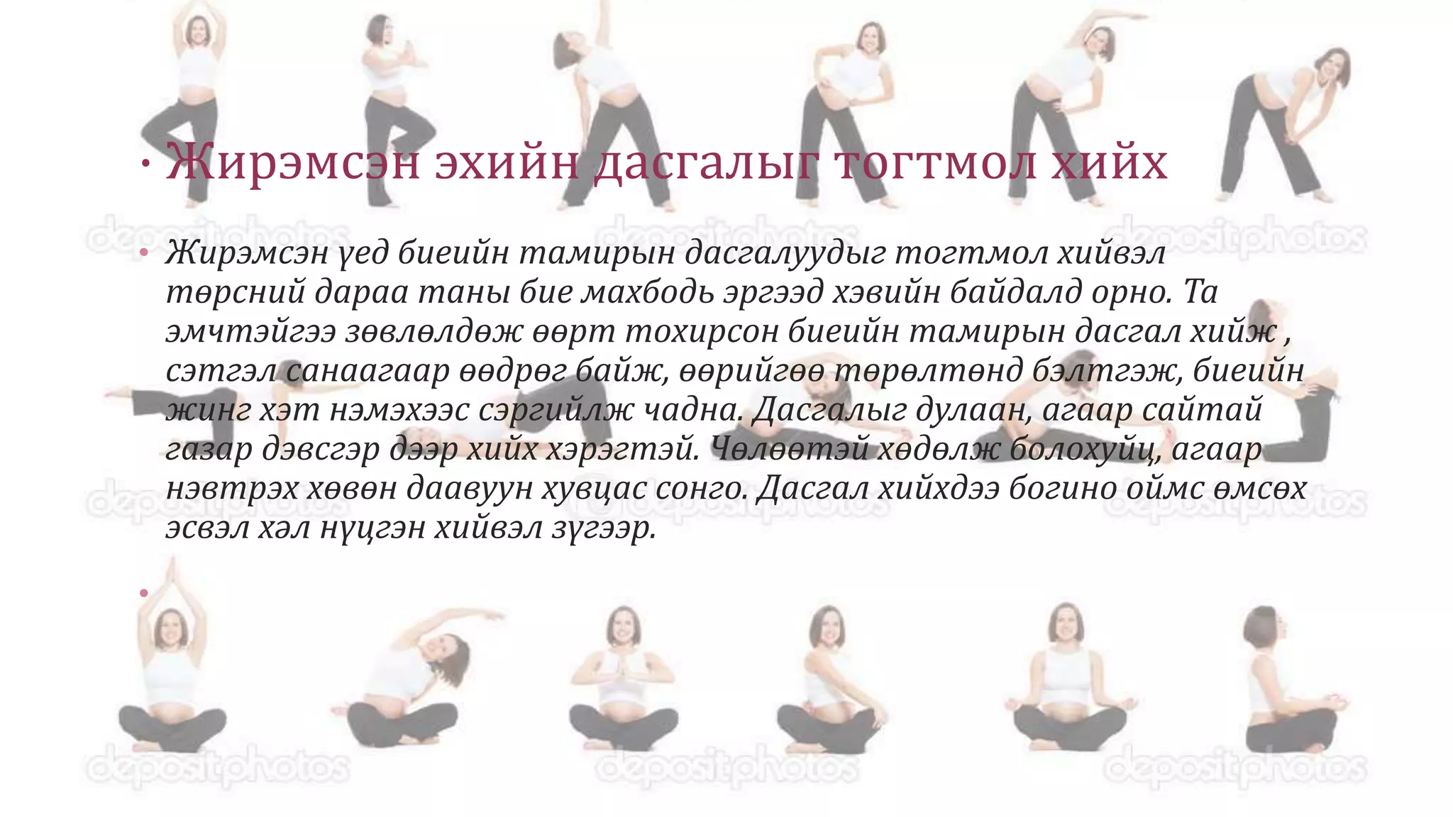 · Жирэмсэн эхийн дасгалыг тогтмол хийх
• Жирэмсэн үед биеийн тамирын дасгалуудыг тогтмол хийвэл
төрсний дараа таны бие махбодь эргээд хэвийн байдалд орно. Та
эмчтэйгээ зөвлөлдөж өөрт тохирсон биеийн тамирын дасгал хийж ,
сэтгэл санаагаар өөдрөг байж, өөрийгөө төрөлтөнд бэлтгэж, биеийн
жинг хэт нэмэхээс сэргийлж чадна. Дасгалыг дулаан, агаар сайтай
газар дэвcгэр дээр хийх хэрэгтэй. Чөлөөтэй хөдөлж болохуйц, агаар
нэвтрэх хөвөн даавуун хувцас сонго. Дасгал хийхдээ богино оймс өмсөх
эсвэл хәл нүцгэн хийвэл зүгээр.
•
 