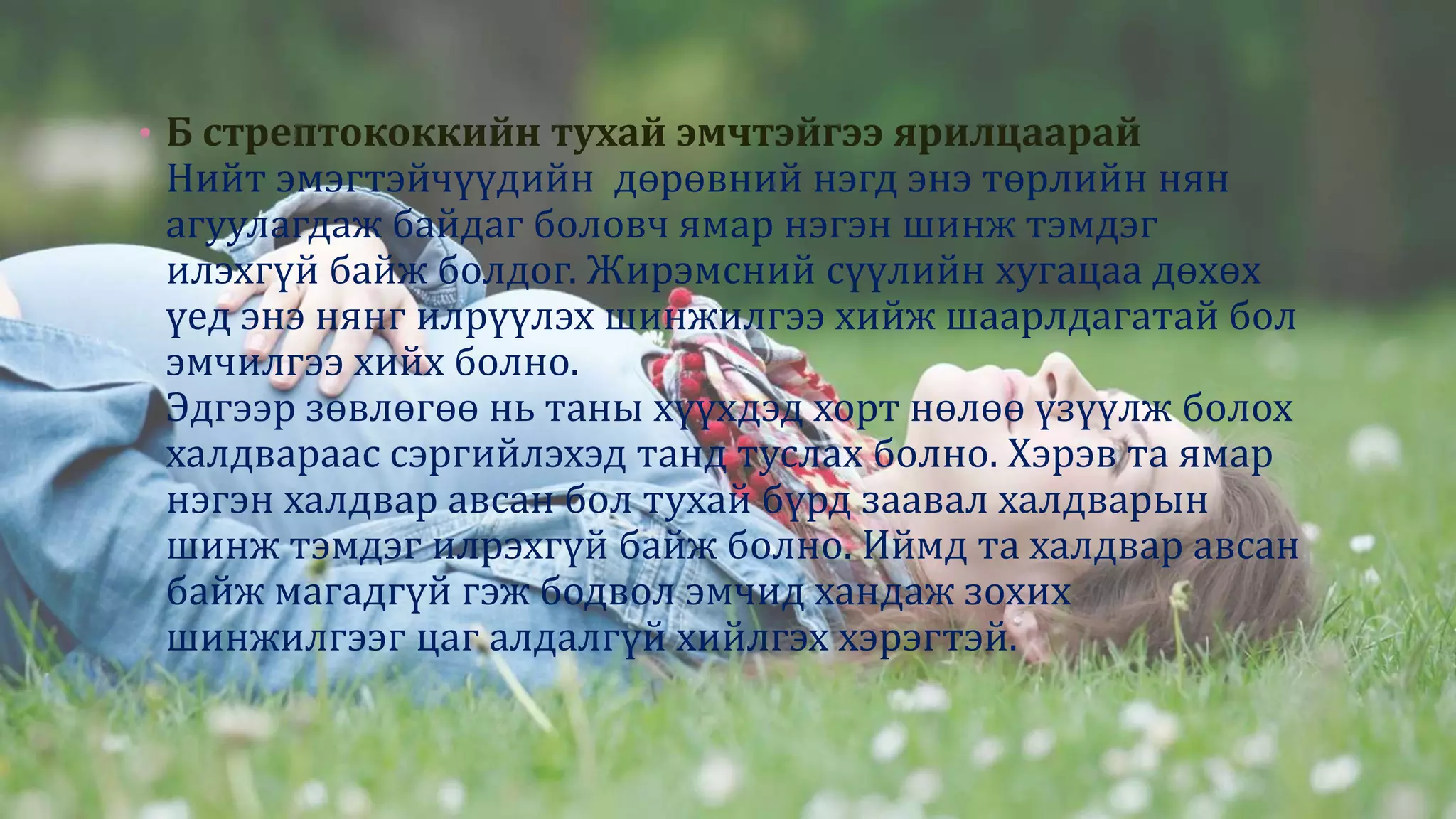• Б стрептококкийн тухай эмчтэйгээ ярилцаарай
Нийт эмэгтэйчүүдийн дөрөвний нэгд энэ төрлийн нян
агуулагдаж байдаг боловч ямар нэгэн шинж тэмдэг
илэхгүй байж болдог. Жирэмсний сүүлийн хугацаа дөхөх
үед энэ нянг илрүүлэх шинжилгээ хийж шаарлдагатай бол
эмчилгээ хийх болно.
Эдгээр зөвлөгөө нь таны хүүхдэд хорт нөлөө үзүүлж болох
халдвараас сэргийлэхэд танд туслах болно. Хэрэв та ямар
нэгэн халдвар авсан бол тухай бүрд заавал халдварын
шинж тэмдэг илрэхгүй байж болно. Иймд та халдвар авсан
байж магадгүй гэж бодвол эмчид хандаж зохих
шинжилгээг цаг алдалгүй хийлгэх хэрэгтэй.
 
