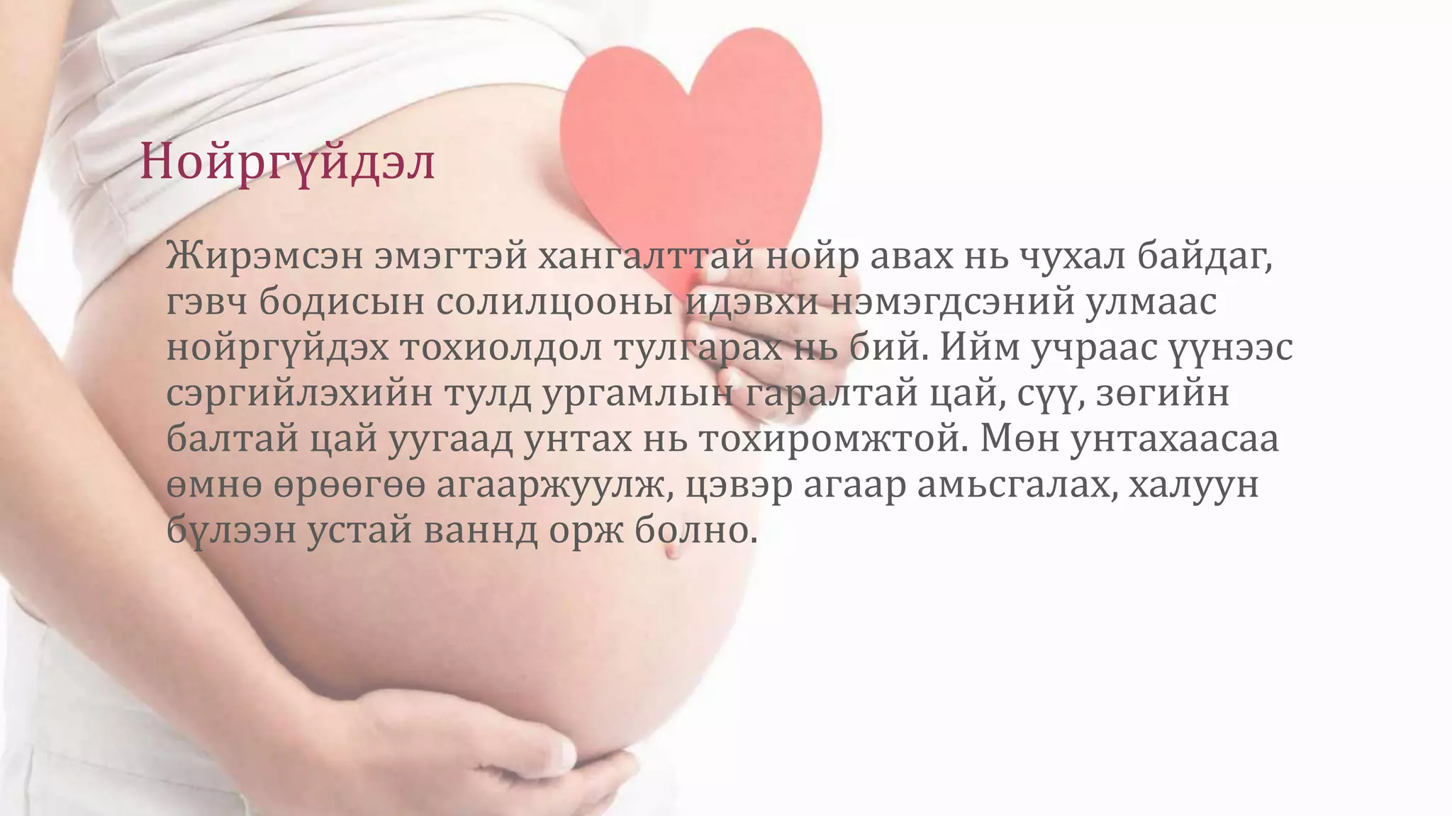 Нойргүйдэл
Жирэмсэн эмэгтэй хангалттай нойр авах нь чухал байдаг,
гэвч бодисын солилцооны идэвхи нэмэгдсэний улмаас
нойргүйдэх тохиолдол тулгарах нь бий. Ийм учраас үүнээс
сэргийлэхийн тулд ургамлын гаралтай цай, сүү, зөгийн
балтай цай уугаад унтах нь тохиромжтой. Мөн унтахаасаа
өмнө өрөөгөө агааржуулж, цэвэр агаар амьсгалах, халуун
бүлээн устай ваннд орж болно.
 