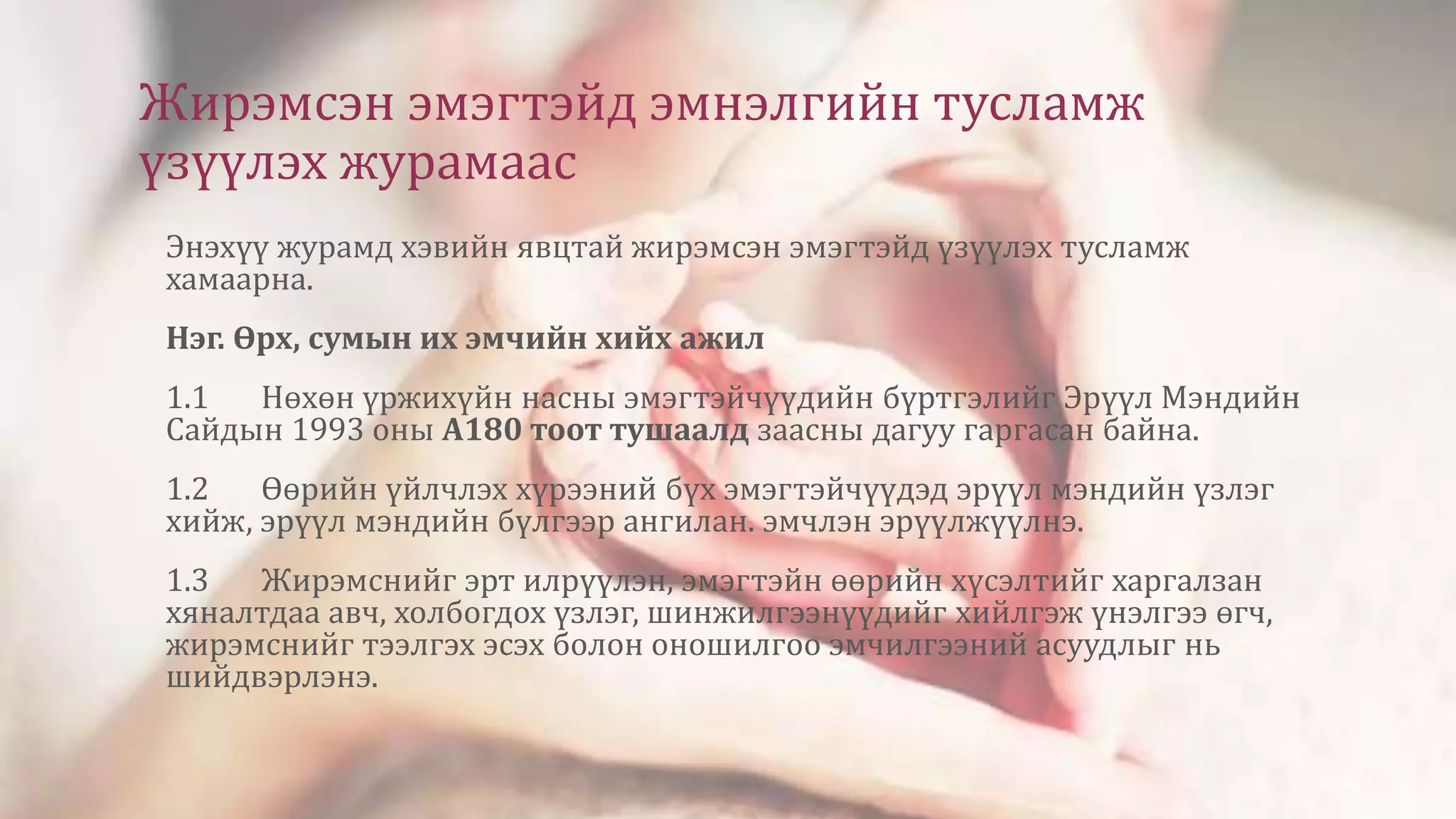 Жирэмсэн эмэгтэйд эмнэлгийн тусламж
үзүүлэх журамаас
Энэхүү журамд хэвийн явцтай жирэмсэн эмэгтэйд үзүүлэх тусламж
хамаарна.
Нэг. Өрх, сумын их эмчийн хийх ажил
1.1 Нөхөн үржихүйн насны эмэгтэйчүүдийн бүртгэлийг Эрүүл Мэндийн
Сайдын 1993 оны А180 тоот тушаалд заасны дагуу гаргасан байна.
1.2 Өөрийн үйлчлэх хүрээний бүх эмэгтэйчүүдэд эрүүл мэндийн үзлэг
хийж, эрүүл мэндийн бүлгээр ангилан. эмчлэн эрүүлжүүлнэ.
1.3 Жирэмснийг эрт илрүүлэн, эмэгтэйн өөрийн хүсэлтийг харгалзан
хяналтдаа авч, холбогдох үзлэг, шинжилгээнүүдийг хийлгэж үнэлгээ өгч,
жирэмснийг тээлгэх эсэх болон оношилгоо эмчилгээний асуудлыг нь
шийдвэрлэнэ.
 