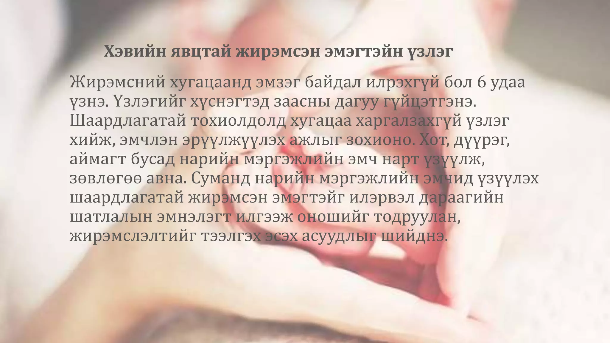 Хэвийн явцтай жирэмсэн эмэгтэйн үзлэг
Жирэмсний хугацаанд эмзэг байдал илрэхгүй бол 6 удаа
үзнэ. Үзлэгийг хүснэгтэд заасны дагуу гүйцэтгэнэ.
Шаардлагатай тохиолдолд хугацаа харгалзахгүй үзлэг
хийж, эмчлэн эрүүлжүүлэх ажлыг зохионо. Хот, дүүрэг,
аймагт бусад нарийн мэргэжлийн эмч нарт үзүүлж,
зөвлөгөө авна. Суманд нарийн мэргэжлийн эмчид үзүүлэх
шаардлагатай жирэмсэн эмэгтэйг илэрвэл дараагийн
шатлалын эмнэлэгт илгээж оношийг тодруулан,
жирэмслэлтийг тээлгэх эсэх асуудлыг шийднэ.
 