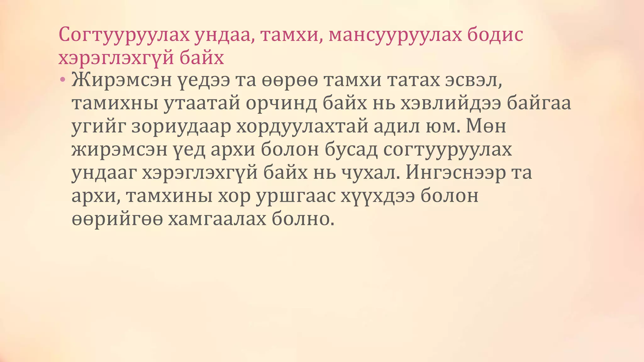 Согтууруулах ундаа, тамхи, мансууруулах бодис
хэрэглэхгүй байх
• Жирэмсэн үедээ та өөрөө тамхи татах эсвэл,
тамихны утаатай орчинд байх нь хэвлийдээ байгаа
угийг зориудаар хордуулахтай адил юм. Мөн
жирэмсэн үед архи болон бусад согтууруулах
ундааг хэрэглэхгүй байх нь чухал. Ингэснээр та
архи, тамхины хор уршгаас хүүхдээ болон
өөрийгөө хамгаалах болно.
 
