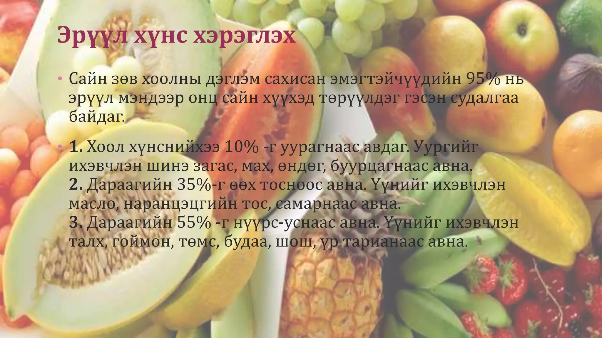 Эрүүл хүнс хэрэглэх
• Сайн зөв хоолны дэглэм сахисан эмэгтэйчүүдийн 95% нь
эрүүл мэндээр онц сайн хүүхэд төрүүлдэг гэсэн судалгаа
байдаг.
• 1. Хоол хүнснийхээ 10% -г уурагнаас авдаг. Уургийг
ихэвчлэн шинэ загас, мах, өндөг, буурцагнаас авна.
2. Дараагийн 35%-г өөх тосноос авна. Үүнийг ихэвчлэн
масло, наранцэцгийн тос, самарнаас авна.
3. Дараагийн 55% -г нүүрс-уснаас авна. Үүнийг ихэвчлэн
талх, гоймон, төмс, будаа, шош, үр тарианаас авна.
 