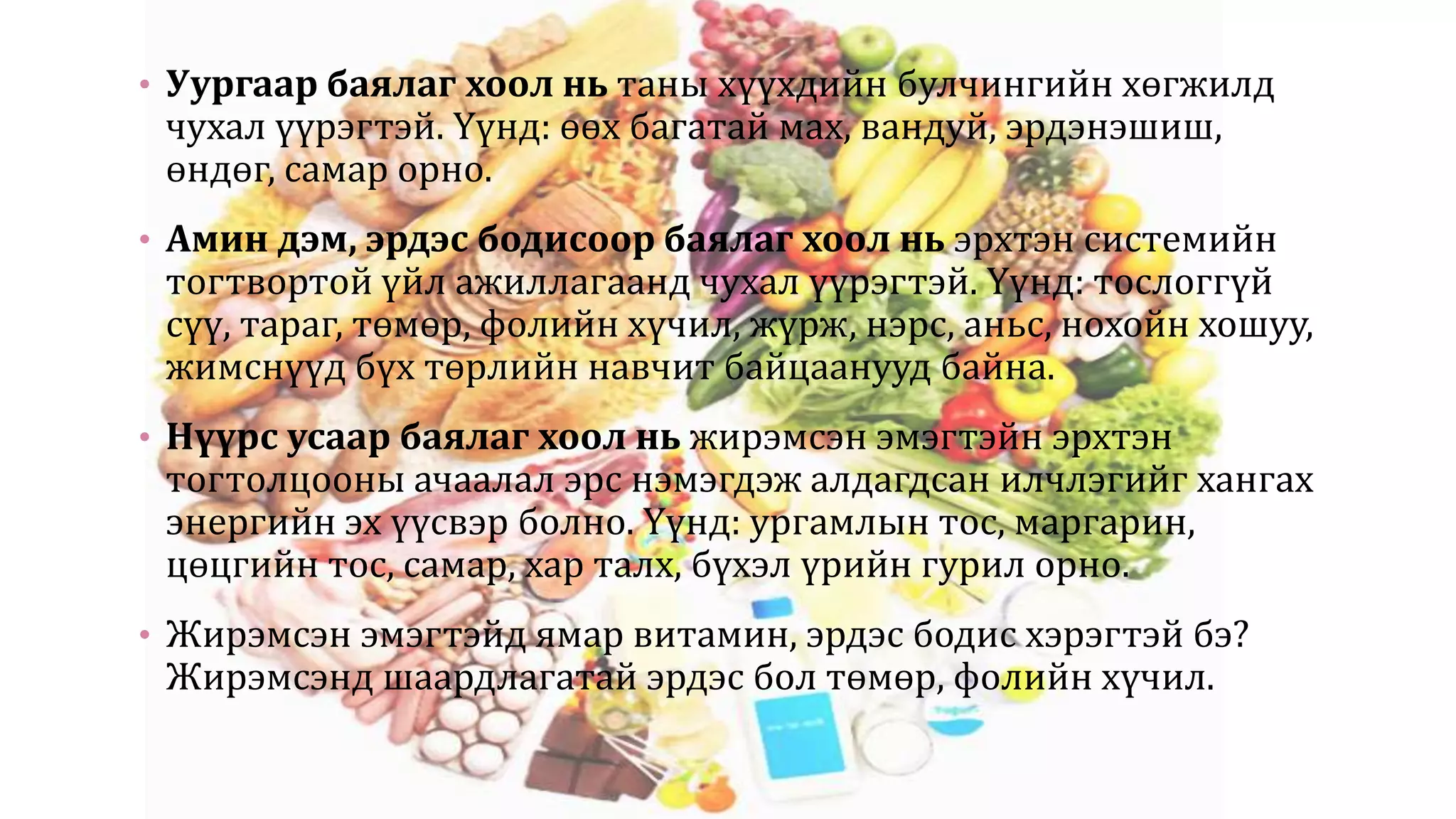 • Уургаар баялаг хоол нь таны хүүхдийн булчингийн хөгжилд
чухал үүрэгтэй. Үүнд: өөх багатай мах, вандуй, эрдэнэшиш,
өндөг, самар орно.
• Амин дэм, эрдэс бодисоор баялаг хоол нь эрхтэн системийн
тогтвортой үйл ажиллагаанд чухал үүрэгтэй. Үүнд: тослоггүй
сүү, тараг, төмөр, фолийн хүчил, жүрж, нэрс, аньс, нохойн хошуу,
жимснүүд бүх төрлийн навчит байцаанууд байна.
• Нүүрс усаар баялаг хоол нь жирэмсэн эмэгтэйн эрхтэн
тогтолцооны ачаалал эрс нэмэгдэж алдагдсан илчлэгийг хангах
энергийн эх үүсвэр болно. Үүнд: ургамлын тос, маргарин,
цөцгийн тос, самар, хар талх, бүхэл үрийн гурил орно.
• Жирэмсэн эмэгтэйд ямар витамин, эрдэс бодис хэрэгтэй бэ?
Жирэмсэнд шаардлагатай эрдэс бол төмөр, фолийн хүчил.
 