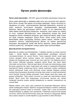 Орчин үеийн философи
Орчин үеийн философи – XIX–XXI зууны сэтгэгчдийн сургалуудын нэгдэл юм.
Орчин үеийн философи нь өөрөөсөө ямар нэгэн цогц үүсгэлгүй олон сургууль,
бүлэг болон тусгаар, бие даасан сэтгэгчидэд хуваагддаг. Үндсэн чиглэлүүд нь:
амьдарлын гүн ухаан, эксистенциализм, философ герменевтик, аналитик гүн
ухаан (ихэвчлэн англо-саксон орнуудад), посмодернизмийн философ,
марксизм. Зарим том урсгалуудын нийтлэг чанарт нь: хүн төрөлхтөнд биш
харин зөвхөн хүний бодгальд сонирхолоо хандуулах, оюун ухааны хүч чадалд
үл итгэх, тодорхой философ-логик танин мэдэхүйгээс холдож буй хүний
амьдарлын онцлогт анхаарлаа хандуулах, уран зохиолтой ойртох, өдөр тутмын
хэл яриаг сонирхох чанаруудыг оруулж болно. Нөгөө талаас орчин үеийн
философийн зарим урсгалуудад шинжлэх ухааны мэдлэг, хамгийн түрүүнд
математик, биологи, нейропсихологитой ойртож, гүн ухааны дүрслэлтэнд
хоорондын зөрчилдөөнгүй хэлийг бий болгох эрмэлзэл, өмнөх философийн
шинжлэх ухааны бус, “метафизик” чанарыг даван гарах шинжтэй байдаг.
Джон Дьюигийн инструментализм
Дьюигийн гүн ухааны үзэл боловсроход У. Джеймс хамгийн их нөлөө үзүүлсэн
хэдий ч тэрээр өөрийн, өвөрмөц прагматизмийн хувилбарыг хөгжүүлж
«инструментализм» гэх нэртэй болсон. Танин мэдэхүйн үйлийг хүний өдөр
тутмын амьдрал болон шижлэх ухааны үйл ажиллагааны явцад үүсдэг
хүндрэлтэй асуудлууд дээр түшиглэн авч үзэх хэрэгтэй. Тэр байдалд дүгнэлт
бую анализ хийснээр асуудлын шийдэлд хүргэж болох зөв эсвэл буруу
гипотезийг үүсгэж болно. Пирстэй адил Дьюи сэтгэхүйн үйл ажиллагааны суурь
бүтэцээр судалгааг авч үздэг. Судалгааны мөн чанар нь тодорхойгүй байдлаас
мэдэгдэхгүй байгаа элементүүд болон тэдний хоорондох холбоо хамааралд
анализ хийгдсэний ачаар нэгэн бүхэлээр хүлээн авагдах байдалд шилжих
шилжилтэнд агуулагдана. Дьюигийн хэлснээр оюун ухаан нь хүний организмтай
нэгэн бүхлийг үүсэгдэг бөгөөд ертөнцийг таних явцийн өмнө биш харин явц
дундаа хэлбэрждэг. Тийм учраас сэтгэлгээ нь хүний үйл ажиллагааны функц
болдог. Дьюи үүсэж буй асуудлуудыг сэтгэлгээний жинхэнэ эрх чөлөөг
төлөөлдөг шинжлэх ухааны аргаар шийдвэрлэх нь хамгийн тохиромжтой гэж
тооцож байв.
Өөрөөр хэлбэл, олон зууны турш уламжлал ба догматдаа баригдсан соёлын
зарим салбарудаас өгөгдөл, баримтыг асуудалтай байдлын элемент хэлбэрээр
авч үздэгээрээ шинжлэх ухаан нь ялгаатай . Хэдий тийм ч гэлээ сэтгэлгээний
чөлөөтэй байдал нь өөрийн гэсэн хязгаартай. Уламжлалд хүндэтгэлтэй хандаж
сэтгэлгээг сахилга баттай болгосноор түүнд зөв чиглэлд нь хандуулдаг байхад
оюун ухааны анархи нь хүнийг өөрийнх нь дур хүслийнх нь боол болгодог.
 