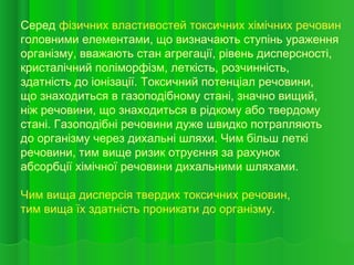 Серед фізичних властивостей токсичних хімічних речовин
головними елементами, що визначають ступінь ураження
організму, вважають стан агрегації, рівень дисперсності,
кристалічний поліморфізм, леткість, розчинність,
здатність до іонізації. Токсичний потенціал речовини,
що знаходиться в газоподібному стані, значно вищий,
ніж речовини, що знаходиться в рідкому або твердому
стані. Газоподібні речовини дуже швидко потрапляють
до організму через дихальні шляхи. Чим більш леткі
речовини, тим вище ризик отруєння за рахунок
абсорбції хімічної речовини дихальними шляхами.
Чим вища дисперсія твердих токсичних речовин,
тим вища їх здатність проникати до організму.
 