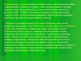 Концентрація хімічних речовин посідає одне з найголовніших місць
у детермінізмі токсичності. Доза у 5 мл концентрованої сірчаної
кислоти може бути летальною, а та ж сама кількість кислоти у
вигляді 0,002 – 0,003 % розчину не завдасть шкоди організму.
Токсичні гази і леткі речовини завдадуть більше шкоди організму
при більш високих їх концентраціях у повітрі.
Токсичність речовин може бути значно більшою, якщо вони
вводяться в організм парентеральним шляхом або через дихальні
шляхи при порівнянні з введенням через дигестивні шляхи.
Токсичність зміїної отрути, гепарину при потраплянні через
дигестивні шляхи може бути нульовою. У шлунково-кишковому
тракті токсичність хімічних речовин може бути модифікована
завдяки розведенню, зменшенню або збільшенню розчинності
токсичної речовини, утворенню окремих сполук з незначною
токсичністю. Жири з молока та інших продуктів харчування можуть
підвищити токсичність жиророзчинних речовин або сповільнити
абсорбцію (наприклад, солей миш’яку).
 
