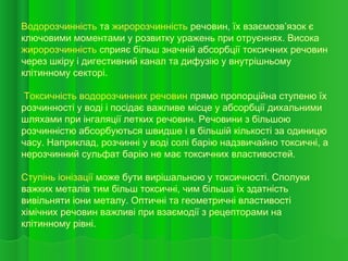 Водорозчинність та жиророзчинність речовин, їх взаємозв’язок є
ключовими моментами у розвитку уражень при отруєннях. Висока
жиророзчинність сприяє більш значній абсорбції токсичних речовин
через шкіру і дигестивний канал та дифузію у внутрішньому
клітинному секторі.
Токсичність водорозчинних речовин прямо пропорційна ступеню їх
розчинності у воді і посідає важливе місце у абсорбції дихальними
шляхами при інгаляції летких речовин. Речовини з більшою
розчинністю абсорбуються швидше і в більшій кількості за одиницю
часу. Наприклад, розчинні у воді солі барію надзвичайно токсичні, а
нерозчинний сульфат барію не має токсичних властивостей.
Ступінь іонізації може бути вирішальною у токсичності. Сполуки
важких металів тим більш токсичні, чим більша їх здатність
вивільняти іони металу. Оптичні та геометричні властивості
хімічних речовин важливі при взаємодії з рецепторами на
клітинному рівні.
 