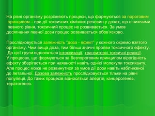 На рівні організму розрізняють процеси, що формуються за пороговим
принципом – при дії токсичних хімічних речовин у дозах, що є нижчими
певного рівня, токсичний процес не розвивається. За умов
досягнення певної дози процес розвивається обов’язково.
Прослідковується залежність “доза - ефект” у кожного окремо взятого
організму. Чим вища доза, тим більш значні прояви токсичного ефекту.
До цієї групи відносяться інтоксикації, транзиторні токсичні реакції.
У процесах, що формуються за безпороговим принципом вірогідність
ефекту зберігається при наявності навіть однієї молекули токсиканту.
Але процес може не розвинутися за умов дії дози навіть наближеної
до летальної. Дозова залежність прослідковується тільки на рівні
популяції. До таких процесів відносяться алергія, канцерогенез,
тератогенез.
 