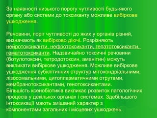 За наявності низького порогу чутливості будь-якого
органу або системи до токсиканту можливе вибіркове
ушкодження.
Речовини, поріг чутливості до яких у органів різний,
визначають як вибірково діючі. Розрізняють
нейротоксиканти, нефротоксиканти, гепатотоксиканти,
гематотоксиканти. Надзвичайно токсичні речовини
(ботулотоксин, тетродотоксин, аманітин) можуть
викликати вибіркове ушкодження. Можливе вибіркове
ушкодження субклітинних структур мітохондріальними,
лізосомальними, цитоплазматичними отрутами,
мембранотоксикантами, генотоксикантами.
Більшість ксенобіотиків викликає розвиток патологічних
процесів у декількох органах і системах. Здебільшого
інтоксикації мають змішаний характер з
компонентами загальних і місцевих ушкоджень.
 