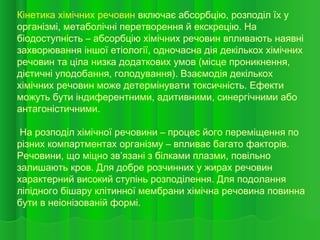 Кінетика хімічних речовин включає абсорбцію, розподіл їх у
організмі, метаболічні перетворення й екскрецію. На
біодоступність – абсорбцію хімічних речовин впливають наявні
захворювання іншої етіології, одночасна дія декількох хімічних
речовин та ціла низка додаткових умов (місце проникнення,
дієтичні уподобання, голодування). Взаємодія декількох
хімічних речовин може детермінувати токсичність. Ефекти
можуть бути індиферентними, адитивними, синергічними або
антагоністичними.
На розподіл хімічної речовини – процес його переміщення по
різних компартментах організму – впливає багато факторів.
Речовини, що міцно зв’язані з білками плазми, повільно
залишають кров. Для добре розчинних у жирах речовин
характерний високий ступінь розподілення. Для подолання
ліпідного бішару клітинної мембрани хімічна речовина повинна
бути в неіонізованій формі.
 