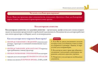 Финансовые услуги населению
11
Коллекторские агентства
Что делать, если Ваши права нарушены?
Если с Вами уже произошел факт мошенничества, немедленно обратитесь в банк для блокировки
карты, а также с заявлением в правоохранительные органы.
Коллекторское агентство, или долговое агентство – организация, профессионально специализирую-
щаяся на взыскании просроченной и проблемной задолженности. Большинство коллекторов работают
как агенты кредитора, и собирают долги за вознаграждение.
Как коллекторы могут нарушать Ваши права?
непредставление сведений относительно
размера, структуры и оснований возникновения задол-
женности
непредставление доказательств перехода
прав требования к новому кредитору
необоснованные требования коллекторов
передача долга коллекторам без Вашего согласия
звонки или визиты в ночное время с 23.00 до 6.00
1. Если Вы не давали письменного согласия
на переуступку долга банком и такое условие
не содержится в договоре с банком, то пере-
уступка долга неправомерна.
2. Коллектор не имеет права при общении с
должником: использовать нецензурные вы-
ражения; допускать агрессию; угрожать.
3. Попросите у коллектора все необходимые
документы.
ВАЖНО
 