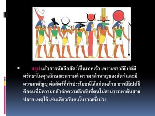  สรุป แล้วการนับถือสัตว์เป็นเทพเจ้า เพราะชาวอียิปต์มี
ศรัทธาในคุณลักษณะความดี ความกล้าหาญของสัตว์ และมี
ความกตัญญู ต่อสัตว์ที่ทาประโยชน์ให้แก่ตนด้วย ชาวอียิปต์ก็
คือคนที่มีความกลัวต่อความลึกลับที่ตนไม่สามารถหาต้นสาย
ปลาย เหตุได้ เช่นเดียวกับคนโบราณทั้งปวง
 