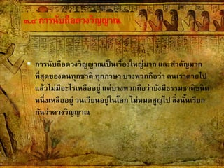 ๓.๔การนับถือดวงวิญญาณ
 การนับถือดวงวิญญาณเป็นเรื่องใหญ่มาก และสาคัญมาก
ที่สุดของคนทุกชาติ ทุกภาษา บางพวกถือว่า คนเราตายไป
แล้วไม่มีอะไรเหลืออยู่ แต่บางพวกถือว่ายังมีธรรมชาติชนิด
หนึ่งเหลืออยู่ วนเวียนอยู่ในโลก ไม่หมดสูญไป สิ่งนั้นเรียก
กันว่าดวงวิญญาณ
 