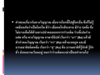  คาสอนเกี่ยวกับดวงวิญญาณ เมื่อจากโลกนี้ไปสู่โลกอื่น ซึ่งก็ไม่รู้
เหมือนกันว่าเป็นโลกใด มีว่า เมื่อคนใกล้จะตาย มีร่างๆหนึ่ง ซึ่ง
ไม่อาจเห็นได้ด้วยตาเปล่าลอยออกจากร่างเดิม ร่างนี้เปนร่าง
แฝด หรือ ดวงวิญญาณ ภาษาอียิปต์ เรียกว่า “บา” (Ba) แล้วมี
ตัวจาลองวิญญาณ เรียกว่า “กา” (Ka) คล้ายเจตภูต และมี
ธรรมชาติชนิดหนึ่ง เรียกว่า “ขุ” (Ku) คือ ธรรมชาติที่รู้จักดี รู้จัก
ชั่ว ยังลอยวนเวียนอยู่ จนกว่าร่างเดิมจะเน่าเปื่อยทาลายไป
 