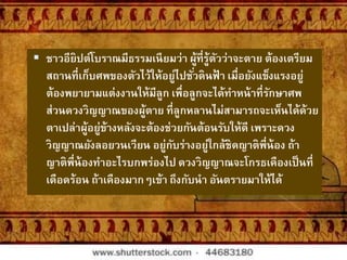  ชาวอียิปต์โบราณมีธรรมเนียมว่า ผู้ที่รู้ตัวว่าจะตาย ต้องเตรียม
สถานที่เก็บศพของตัวไว้ให้อยู่ไปชั่วดินฟ้ า เมื่อยังแข็งแรงอยู่
ต้องพยายามแต่งงานให้มีลูก เพื่อลูกจะได้ทาหน้าที่รักษาศพ
ส่วนดวงวิญญาณของผู้ตาย ที่ลูกหลานไม่สามารถจะเห็นได้ด้วย
ตาเปล่าผู้อยู่ข้างหลังจะต้องช่วยกันต้อนรับให้ดี เพราะดวง
วิญญาณยังลอยวนเวียน อยู่กับร่างอยู่ใกล้ชิดญาติพี่น้อง ถ้า
ญาติพี่น้องทาอะไรบกพร่องไป ดวงวิญญาณจะโกรธเคืองเป็นที่
เดือดร้อน ถ้าเคืองมากๆเข้า ถึงกับนา อันตรายมาให้ได้
 