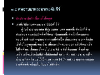 ๓.๕ศพอาบยาและมรณะคัมภีร์
 นักปราชญ์กรีก ชื่อ เฮโรโดตุส
 เล่าถึงวิธีอาบศพของชาวอียิปต์ไว้ว่า
ผู้รับจ้างอาบยาศพ มีผู้ช่วยหลายคน คนหนึ่งมีหน้าที่ล้าง
มันสมอง คนหนึ่งมีหน้สที่ฉีดยา อีกคนหนึ่งมีหน้าที่คอยเจาะ
คอยล้างส่วนต่างๆของรางกายที่จาเป็น ขั้นแรกเอาขอเหล็กชัก
เข้าไปในรูจมูกทั้งสองข้าง เพื่อเอามันสมองออก แล้วฉีดยาเข้า
ไปในหัวกระโหลก ขั้นต่อไปเจาะสีข้าง ดึงไส้ออกมาล้างด้วย
เหล้า เสร็จแล้วเย็บสีข้างให้ติดกันไว้ตามเดิม แล้วเอาร่างแช่ใน
น้ายาชนิดหนึ่ง แช่ไว้เป็นเวลานาน 60 วัน แล้วเอาออกตากแดด
ร่างนั้นแห้งพร้อมไปกับยา ไม่มีกลิ่น
 