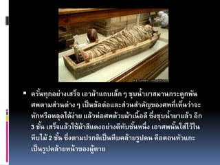  ครั้นทุกอย่างเสร็จ เอาผ้าแถบเล็กๆ ชุบน้ายาสมานกระดูกพัน
ศพตามส่วนต่างๆ เป็นข้อต่อและส่วนสาคัญของศพที่เห็นว่าจะ
หักหรือหลุดได้ง่าย แล้วห่อศพด้วยผ้าเนื้อดี ซึ่งชุบน้ายาแล้ว อีก
3 ชั้น เสร็จแล้วใช้ผ้าสีแดงอย่างดีทับชั้นหนึ่ง เอาศพนั้นใส่ไว้ใน
หีบไม้ 2 ชั้น ซึ่งตามปรกติเป็นหีบคล้ายรูปคน คือตอนหัวแกะ
เป็นรูปคล้ายหน้าของผู้ตาย
 