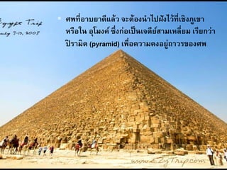  ศพที่อาบยาดีแล้ว จะต้องนาไปฝังไว้ที่เชิงภูเขา
หรือใน อุโมงค์ ซึ่งก่อเป็นเจดีย์สามเหลี่ยม เรียกว่า
ปิ รามิด (pyramid) เพื่อความคงอยู่ถาวรของศพ
 