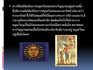  ชาวอียิปต์นับถือการหมุนเวียนของดวงวิญญาณอยู่อย่างหนึ่ง
ซึ่งมีความสัมพันธ์กับการหมุนเวียนของดวงอาทิตย์อธิบายว่า
ดวงอาทิตย์ ซึ่งได้รับสมมติให้เป็นมหาเทพ (รา หรือ เอเมนรา) มี
เวลาอุทัยและอัสดงคตโดยลาดับ สัมพันธ์กันไปไม่ขาด การ
หมุนเวียนเป็นนิรันดรของดวงอาทิตย์มีสภาพฉันใด สภาพของ
ดวงวิญญาณย่อมเป็นไปเช่นเดียวกัน คือมีการคงอยู่ หมุนเวียน
อยู่เป็นนิรันดร
 