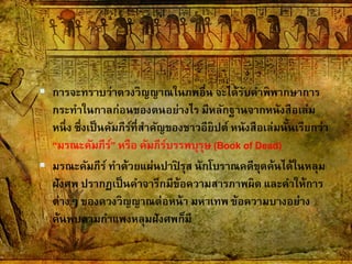  การจะทราบว่าดวงวิญญาณในภพอื่น จะได้รับคาพิพากษาการ
กระทาในกาลก่อนของตนอย่างไร มีหลักฐานจากหนังสือเล่ม
หนึ่ง ซึ่งเป็นคัมภีร์ที่สาคัญของชาวอียิปต์ หนังสือเล่มนั้นเรียกว่า
“มรณะคัมภีร์” หรือ คัมภีร์บรรพบุรุษ (Book of Dead)
 มรณะคัมภีร์ ทาด้วยแผ่นปาปิ รุส นักโบราณคดีขุดค้นได้ในหลุม
ฝังศพ ปรากฏเป็นคาจารึกมีข้อความสารภาพผิด และคาให้การ
ต่างๆ ของดวงวิญญาณต่อหน้า มหาเทพ ข้อความบางอย่าง
ค้นพบตามกาแพงหลุมฝังศพก็มี
 