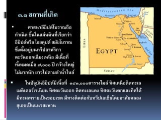 ๓.๑สถานที่เกิด
 ในปัจุบันอียิปต์มีเนื้อที่ ๓๘๓,๐๐๐ตารางไมล์ ทิศเหนือติดทะเล
เมดิเตอร์เรเนียน ทิศตะวันออก ติดทะเลแดง ทิศตะวันตกและทิศใต้
มีทะเลทรายเป็นขอบเขต มีทางติดต่อกับทวีปเอเชียโดยอาศัยคลอง
สุเอซเป็นแนวสะพาน
• ศาสนาอียิปต์โบราณถือ
กาเนิด ขึ้นในแผ่นดินที่เรียกว่า
อียิปต์หรือไอยคุปต์สมัยโบราณ
ซึ่งตั้งอยู่บนทวีปอาฟริกา
ตะวันออกเฉียงเหนือ มีเนื้อที่
ทั้งหมดเมื่อ ๗,๐๐๐ ปี กว้างใหญ่
ไม่มากนัก ยาวไปตามลาน้าไนล์
 