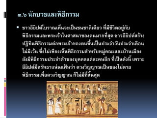 ๓.๖นักบวชและพิธีกรรม
 ชาวอียิปต์โบราณเห็นจะเป็นชนชาติเดียว ที่มีชีวิตอยู่กับ
พิธีกรรมและพระเจ้าในศาสนาของตนมากที่สุด ชาวอียิปต์สร้าง
ปฏิทินพิธีกรรมต่อพระเจ้าของตนขึ้นเป็นประจาวันประจาเดือน
ไม่มีเว้น ซึ่งไม่เพียงเห็นพิธีกรรมสาหรับหมู่คณะและบ้านเมือง
ยังมีพิธีกรรมประจาตัวของบุคคลแต่ละคนอีก ที่เป็นดังนี้ เพราะ
อียิปต์มีศรัทธาแน่นแฟ้ นว่า ดวงวิญญาณเป็นของไม่ตาย
พิธีกรรมเพื่อดวงวิญญาณ ก็ไม่มีที่สิ้นสุด
 