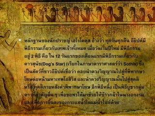  หลักฐานของนักปราชญ์ เฮโรโดตุส อ้างว่า ทุกวันทุกคืน อียิปต์มี
พิธีกรรมเกี่ยวกับเทพเจ้าทั้งหมด เมื่อวันเริ่มปีใหม่ มีพิธีกรรม
อยู่ 2 พิธี คือ ใน 12 วันแรกของเดือนแรกมีพิธีกรรมเกี่ยวกับ
ดาวสุนัข(Dog’s Star) (เรียกในภาษาดาราศาสตร์ว่า Sothis) ซึ่ง
เป็นสัตว์ที่ชาวอียิปต์เชื่อว่า คอยนาดวงวิญญาณไปสู่ที่พิพากษา
โทษต่อหน้ามหาเทพโอสิริส และนาดวงวิญญาณนั้นไปสู่สุคติ
หรือ ทุคติภายหลังคาพิพากษาโทษ อีกพิธีหนึ่ง เป็นพิธีบูชากลุ่ม
ดาวที่สาคัญอื่นๆ เพื่อขอพรให้มาช่วยให้ข้าวกล้าในนางอกงาม
และเพื่อการขึ้นลงของกระแสน้าในแม่น้าไนล์ด้วย
 