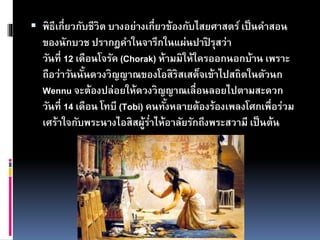  พิธีเกี่ยวกับชีวิต บางอย่างเกี่ยวข้องกับไสยศาสตร์เป็นคาสอน
ของนักบวช ปรากฎคาในจารึกในแผ่นปาปิ รุสว่า
วันที่ 12 เดือนโจรัค (Chorak) ห้ามมิให้ใครออกนอกบ้าน เพราะ
ถือว่าวันนั้นดวงวิญญาณของโอสิริสเสด็จเข้าไปสถิตในตัวนก
Wennu จะต้องปล่อยให้ดวงวิญญาณเลื่อนลอยไปตามสะดวก
วันที่ 14 เดือน โทบี (Tobi) คนทั้งหลายต้องร้องเพลงโศกเพื่อร่วม
เศร้าใจกับพระนางไอสิสผู้ร่าไห้อาลัยรักถึงพระสวามี เป็นต้น
 