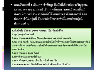  เทพเจ้าพวกที่ 1 เป็นเทพเจ้าชั้นสูง มีหน้าที่เกี่ยวกับดวงวิญญาณ
และความตายของมนุษย์ เป็นเทพชั้นสูงกว่าเทพเจ้าพวกอื่น มี
เฉพาะนักบวชที่สามารถติดต่อได้ คนธรรมดาถ้าต้องการติดต่อ
กับเทพเจ้าในกลุ่มนี้ ต้องอาศัยนักบวชเท่านั้น เทพในกลุ่มนี้
ประกอบด้วย
1. อัมน์ หรือ อัมมอน (Amm, Ammon) เป็นเจ้าแห่งชีวิต
2. มูต (Mut) เจ้าแม่ธรณี
3. เคม หรือ เคมมิส (Kem, Chemmis) พระสวามีของเจ้าแม่ธรณี
4. นัม หรือ คเนฟ์ ( Num, Kneph) เทพเจ้าผู้มีหน้าที่กาหนดเวลาโคจรของพระอาทิตย์
และพระจันทร์ (ตามนิยายว่า เป็นผู้สร้างพาหนะถวายแต่มหาเทพโอซิริส และเป็น
สถาปนิกด้วย)
5. เซติ หรือ เซต (Setti, Sete)
6. ปตาห์ (Phtah) เทพแห่งศิลปะ
7. เนต หรือ (Net, Neith) เจ้าแม่ประจาเมืองซาอิส
8.รา (Ra) เทพดวงอาทิตย์ เป็นเทพประจาเมืองเฮลิโอโปลิสด้วย
 