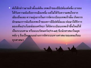  ดังได้กล่าวมาแล้วตั้งแต่ต้น เทพเจ้าของอียิปต์องค์หนึ่ง อาจจะ
ได้รับความนับถือจากเมืองหนึ่ง แต่ไม่ได้รับความสนใจจาก
เมืองอื่นเลย ความยุ่งยากในการจัดระเบียบเทพเจ้านั้น เกิดจาก
ลักษณะการนับถือเทพเจ้าของชาวอียิปต์นั่นเอง ต่อมาได้ทีการ
มองเห็นประโยชน์ของศรัทธา ได้จัดระเบียบเทพเจ้าขึ้นใหม่ให้
เป็นระบบสาม หรือแบบรัตนตรัย(Tri-ad) ซึงนักศาสนาในยุค
หลังๆ ถือเป็นแบบอย่างการจัดระบบทางศาสนาของตนเกือบ
ทุกศาสนา
 