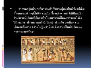  จากชนกลุ่มต่างๆ ที่มารวมตัวกันตามลุ่มน้าไนล์ ซึ่งแต่เดิม
นั้นชนกลุ่มต่างๆนี้ไม่มีความรู้ในเรื่องภูมิ-ศาสตร์ไม่มีใครรู้ว่า
ลาน้าสายนี้เกิดมาได้อย่างไร ไหลมาจากที่ไหน เพราะอะไรจึง
ให้ผลแก่ชาวไร่ เพราะอะไรจึงไหลบ่า ท่วมท้น จนเกิดความ
เสียหายล้มตาย ความไม่รู้เหล่านี้เอง จึงกลายเป็นบ่อเกิดแห่ง
ศาสนาและศรัทธา
 