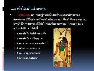๓.๒เข้าใจคติแห่งศรัทธา
 M.Marittite นักปราชญ์ชาวฝรั่งเศส อ้างผลการสารวจของ
Herodotus ผู้เป็นปราชญ์ในสมัยกรีกโบราณ ไว้ในบันทึกของตนว่า...
การนับถือศาสนาของอียิปต์โบราณนั้นสามารถแบ่งประเภท แห่ง
ศรัทธาให้ศึกษาได้ดังนี้...
 1. การนับถือสัตว์เป็นพระเจ้า
 2. การนับถือดวงวิญญาณ
 3. ศพอาบยา และ มรณะคัมภีร์
 4. พิธีกรรมและนักบวช
 5. หมวดหมู่ ของเทพเจ้า
 6. อิทธิพลของศาสนา
 