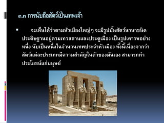 ๓.๓ การนับถือสัตว์เป็นเทพเจ้า
 จะเห็นได้ว่าตามหัวเมืองใหญ่ๆ จะมีรูปปั้นสัตว์นานาชนิด
ประดิษฐานอยู่ตามเทวสถานและประตูเมือง เป็นรูปเคารพอย่าง
หนึ่ง นับเป็นหนึ่งในจานวนเทพประจาหัวเมือง ทั้งนี้เนื่องจากว่า
สัตว์แต่ละประเภทมีความสาคัญในตัวของมันเอง สามารถทา
ประโยชน์แก่มนุษย์
 