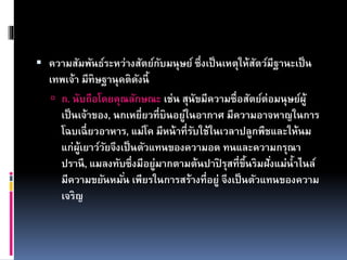  ความสัมพันธ์ระหว่างสัตย์กับมนุษย์ ซึ่งเป็นเหตุให้สัตว์มีฐานะเป็น
เทพเจ้า มีทิษฐานุคติดังนี้
 ก. นับถือโดยคุณลักษณะ เช่น สุนัขมีความซื่อสัตย์ต่อมนุษย์ผู้
เป็นเจ้าของ, นกเหยี่ยวที่บินอยู่ในอากาศ มีความอาจหาญในการ
โฉบเฉี่ยวอาหาร, แม่โค มีหน้าที่รับใช้ในเวลาปลูกพืชและให้นม
แก่ผู้เยาว์วัยจึงเป็นตัวแทนของความอด ทนและความกรุณา
ปรานี, แมลงทับซึ่งมีอยู่มากตามต้นปาปิ รุสที่ขึ้นริมฝั่งแม่น้าไนล์
มีความขยันหมั่น เพียรในการสร้างที่อยู่ จึงเป็นตัวแทนของความ
เจริญ
 