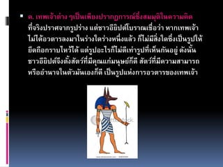 ค. เทพเจ้าต่างๆเป็นเพียงปรากฏการณ์ซึ่งสมมุติในความคิด
ที่จริงปราศจากรูปร่าง แต่ชาวอียิปต์โบราณเชื่อว่า หากเทพเจ้า
ไม่ได้อวตารลงมาในร่างใดร่างหนึ่งแล้ว ก็ไม่มีสิ่งใดซึ่งเป็นรูปให้
ยึดถือกราบไหว้ได้ แต่รูปอะไรก็ไม่ดีเท่ารูปที่เห็นกันอยู่ ดังนั้น
ชาวอียิปต์จึงตั้งสัตว์ที่มีคุณแก่มนุษย์ก็ดี สัตว์ที่มีความสามารถ
หรืออานาจในตัวมันเองก็ดี เป็นรูปแห่งการอวตารของเทพเจ้า
 