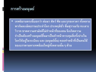 การสร้างมนุษย์
 เทพนิยายตรงนี้บอกว่า ต่อมา สัตว์ พืช และรุกขเทวดา ทั้งหลาย
พากันละเมิดธรรมประจาโลก ประพฤติชั่ว ดื่มสุราเมรัย ทะเลาะ
วิวาท ขาดความสามัคคีไม่ทาหน้าที่ของตน จึงเกิดความ
จาเป็นต้องสร้างมนุษย์ขึ้นมาเป็นหัวหน้าควบคุมสิ่งทั้งปวงใน
โลกให้อยู่ในระเบียบ และ (มนุษย์นั้น) คอยทาหน้าที่เป็นคนใช้
ของบรรดามหาเทพน้อยใหญ่ทั้งหลายนั้นๆ ด้วย
 