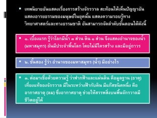  เทพนิยายอันแสดงเรื่องการสร้างจักรวาล สะท้อนให้เห็นปัญญาอัน
แสดงอารยธรรมของมนุษย์ในยุคนั้น แสดงความรอบรู้ทาง
วิทยาศาสตร์และทางธรรมชาติ อันสามารถจัดลาดับขั้นตอนได้ดังนี้
 ๑. เบื้องแรก รู้ว่าโลกมีน้า ๓ ส่วน ดิน ๑ ส่วน จึงแสดงอานาจของน้า
(มหาสมุทร) อันมีประจาพื้นโลก โดยไม่มีใครสร้าง และมีอยู่ถาวร
 ๒. ขั้นสอง รู้ว่า อานาจของมหาสมุทร (น้า) มีอย่างไร
 ๓. ต่อมาเชื่อด้วยความรู้ ว่าฟากฟ้ าและแผ่นดิน คือมูลฐาน (ธาตุ)
เที่ยงแท้ของจักรวาล มีในระหว่างฟ้ ากับดิน มีแก๊สชนิดหนึ่ง คือ
อากาศธาตุ (ลม) ซึ่งอากาศธาตุ ช่วยให้สรรพสิ่งบนพื้นจักรวาลมี
ชีวิตอยู่ได้
 