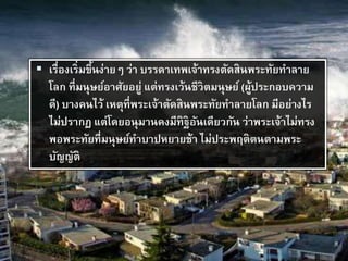  เรื่องเริ่มขึ้นง่ายๆ ว่า บรรดาเทพเจ้าทรงตัดสินพระทัยทาลาย
โลก ที่มนุษย์อาศัยอยู่ แต่ทรงเว้นชีวิตมนุษย์ (ผู้ประกอบความ
ดี) บางคนไว้ เหตุที่พระเจ้าตัดสินพระทัยทาลายโลก มีอย่างไร
ไม่ปรากฏ แต่โดยอนุมานคงมีทิฐิอันเดียวกัน ว่าพระเจ้าไม่ทรง
พอพระทัยที่มนุษย์ทาบาปหยายช้า ไม่ประพฤติตนตามพระ
บัญญัติ
 