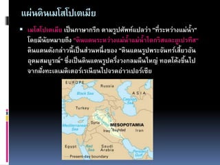 แผ่นดินเมโสโปเตเมีย
 เมโสโปเตเมีย เป็นภาษากรีก ตามรูปศัพท์แปลว่า "ที่ระหว่างแม่น้า"
โดยมีนัยหมายถึง "ดินแดนระหว่างแม่น้าแม่น้าไตกริสและยูเปรทีส“
ดินแดนดังกล่าวนี้เป็นส่วนหนึ่งของ "ดินแดนรูปพระจันทร์เสี้ยวอัน
อุดมสมบูรณ์" ซึ่งเป็นดินแดนรูปครึ่งวงกลมผืนใหญ่ ทอดโค้งขึ้นไป
จากฝั่งทะเลเมดิเตอร์เรเนียนไปจรดอ่าวเปอร์เซีย
 