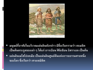  มนุษย์ที่อาศัยในบริเวณแผ่นดินดังกล่าว มีชื่อเรียกรวมว่า เซเมติค
เป็นต้นตระกูลของเผ่าๆ ได้แก่ อารเบียน ฟิ นิเซียน อิสราเอล เป็นต้น
 แผ่นดินเมโสโปเตเมีย เป็นแผ่นดินศูนย์ต้นแห่งอารยธรรมสายหนึ่ง
ของโลก ซึ่งเรียกว่า สายเซมิติค
 