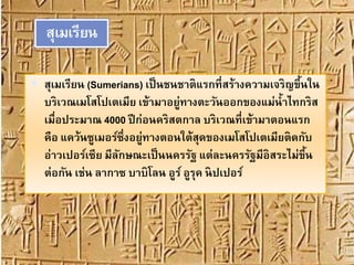สุเมเรียน
 สุเมเรียน (Sumerians) เป็นชนชาติแรกที่สร้างความเจริญขึ้นใน
บริเวณเมโสโปเตเมีย เข้ามาอยู่ทางตะวันออกของแม่น้าไทกริส
เมื่อประมาณ 4000 ปีก่อนคริสตกาล บริเวณที่เข้ามาตอนแรก
คือ แคว้นซูเมอร์ซึ่งอยู่ทางตอนใต้สุดของเมโสโปเตเมียติดกับ
อ่าวเปอร์เซีย มีลักษณะเป็นนครรัฐ แต่ละนครรัฐมีอิสระไม่ขึ้น
ต่อกัน เช่น ลากาซ บาบิโลน อูร์ อูรุค นิปเปอร์
 