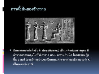 การตั้งต้นของจักรวาล
 มีมหาเทพองค์หนึ่งชื่อว่า นัมมู (Nammu) เป็นเทพีแห่งมหาสมุทร มี
อานาจครอบคลุมไปทั่วจักรวาล ทรงประทานกาเนิด โอรสชายหญิง
ขึ้น ๒ องค์ โอรสมีนามว่า An เป็นเทพแห่งสวรรค์ และธิดานามว่า Ki
เป็นเทพแห่งธรณี
 