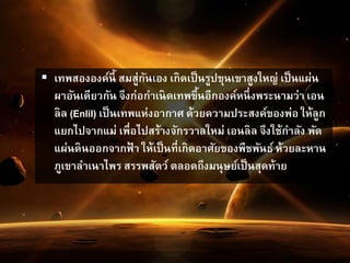  เทพสององค์นี้ สมสู่กันเอง เกิดเป็นรูปขุนเขาสูงใหญ่ เป็นแผ่น
ผาอันเดียวกัน จึงก่อกาเนิดเทพขึ้นอีกองค์หนึ่งพระนามว่า เอน
ลิล (Enlil) เป็นเทพแห่งอากาศ ด้วยความประสงค์ของพ่อ ให้ลูก
แยกไปจากแม่ เพื่อไปสร้างจักรวาลใหม่ เอนลิล จึงใช้กาลัง พัด
แผ่นดินออกจากฟ้ า ให้เป็นที่เกิดอาศัยของพืชพันธ์ ห้วยละหาน
ภูเขาลาเนาไพร สรรพสัตว์ ตลอดถึงมนุษย์เป็นสุดท้าย
 