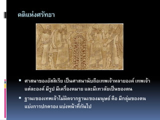 คติแห่งศรัทธา
 ศาสนาของอัสสิเรีย เป็นศาสนานับถือเทพเจ้าหลายองค์ เทพเจ้า
แต่ละองค์ มีรูป มีเครื่องหมาย และมีเทวลัยเป็นของตน
 ฐานะของเทพเจ้าไม่ผิดจากฐานะของมนุษย์คือ มีกลุ่มของตน
แบ่งการปกครอง แบ่งหน้าที่กันไป
 