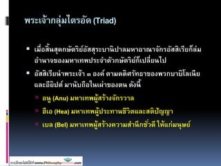 พระเจ้ากลุ่มไตรอัด(Triad)
 เมื่อสิ้นสุดกษัตริย์อัสสุระบานิปาลมหาอาณาจักรอัสสิเรียก็ล่ม
อานาจของมหาเทพประจาตัวกษัตริย์ก็เปลี่ยนไป
 อัสสิเรียนาพระเจ้า ๓ องค์ ตามคติศรัทธาของพวกบาบิโลเนีย
และอียิปต์ มานับถือในเผ่าของตน ดังนี้
 อนู (Anu) มหาเทพผู้สร้างจักรวาล
 ฮีเอ (Hea) มหาเทพผู้ประทานชีวิตและสติปัญญา
 เบล (Bel) มหาเทพผู้สร้างความสานึกชั่วดี ให้แก่มนุษย์
 